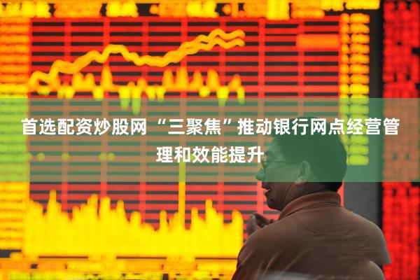 首选配资炒股网 “三聚焦”推动银行网点经营管理和效能提升