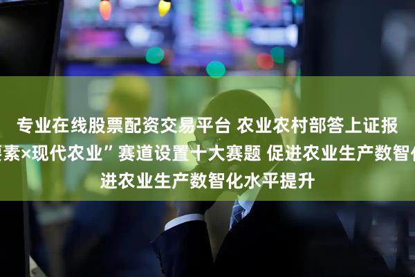 专业在线股票配资交易平台 农业农村部答上证报：“数据要素×现代农业”赛道设置十大赛题 促进农业生产数智化水平提升