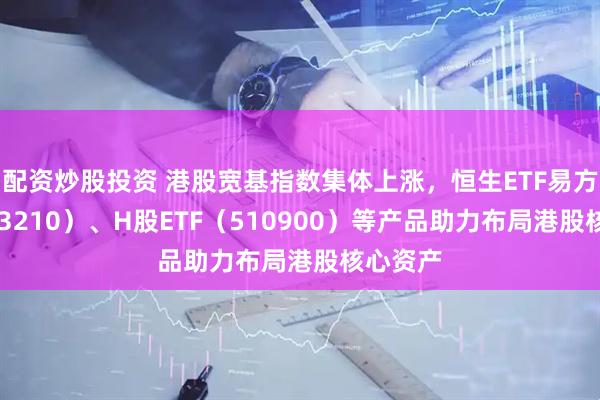配资炒股投资 港股宽基指数集体上涨，恒生ETF易方达（513210）、H股ETF（510900）等产品助力布局港股核心资产