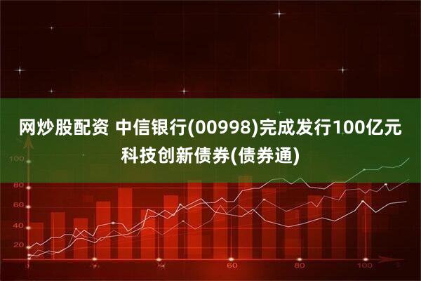 网炒股配资 中信银行(00998)完成发行100亿元科技创新债券(债券通)