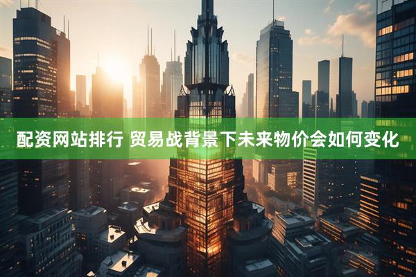 配资网站排行 贸易战背景下未来物价会如何变化