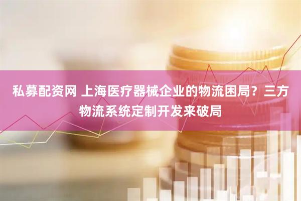 私募配资网 上海医疗器械企业的物流困局？三方物流系统定制开发来破局