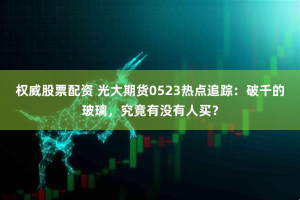 权威股票配资 光大期货0523热点追踪：破千的玻璃，究竟有没有人买？