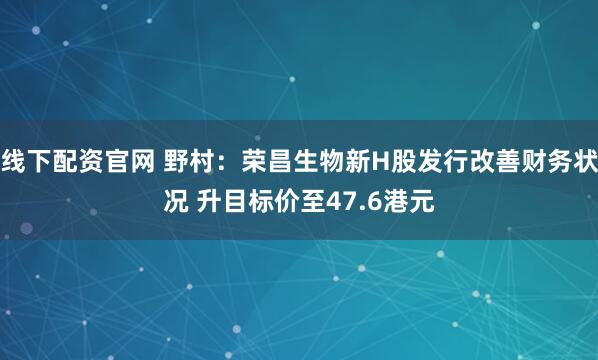 线下配资官网 野村：荣昌生物新H股发行改善财务状况 升目标价至47.6港元