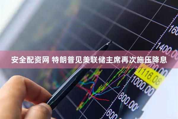 安全配资网 特朗普见美联储主席再次施压降息