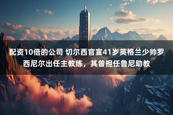 配资10倍的公司 切尔西官宣41岁英格兰少帅罗西尼尔出任主教练，其曾担任鲁尼助教