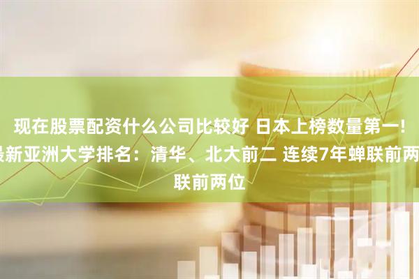 现在股票配资什么公司比较好 日本上榜数量第一! 最新亚洲大学排名：清华、北大前二 连续7年蝉联前两位