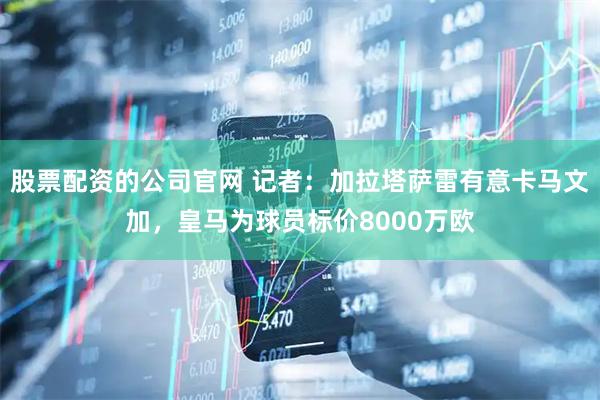 股票配资的公司官网 记者：加拉塔萨雷有意卡马文加，皇马为球员标价8000万欧