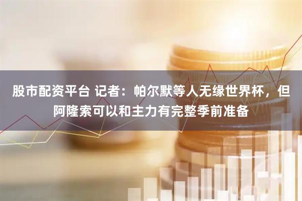 股市配资平台 记者：帕尔默等人无缘世界杯，但阿隆索可以和主力有完整季前准备