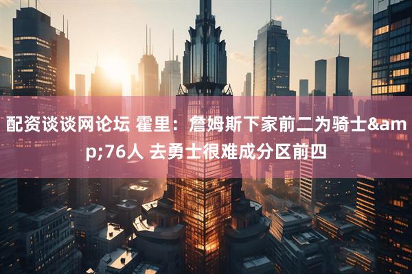 配资谈谈网论坛 霍里：詹姆斯下家前二为骑士&76人 去勇士很难成分区前四