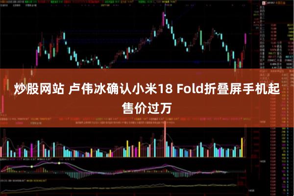 炒股网站 卢伟冰确认小米18 Fold折叠屏手机起售价过万